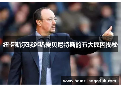 纽卡斯尔球迷热爱贝尼特斯的五大原因揭秘 纽卡斯尔球迷热爱贝尼特斯的五大原因揭秘