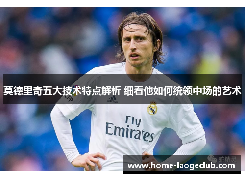 莫德里奇五大技术特点解析 细看他如何统领中场的艺术