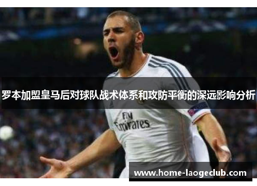 罗本加盟皇马后对球队战术体系和攻防平衡的深远影响分析