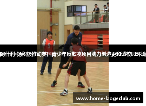 阿什利·扬积极推动英国青少年反欺凌项目助力创造更和谐校园环境 阿什利·扬积极推动英国青少年反欺凌项目助力创造更和谐校园环境