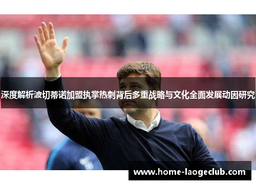 深度解析波切蒂诺加盟执掌热刺背后多重战略与文化全面发展动因研究 深度解析波切蒂诺加盟执掌热刺背后多重战略与文化全面发展动因研究