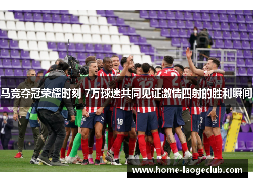 马竞夺冠荣耀时刻 7万球迷共同见证激情四射的胜利瞬间