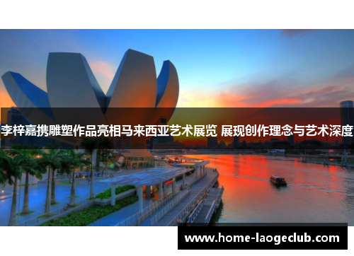 李梓嘉携雕塑作品亮相马来西亚艺术展览 展现创作理念与艺术深度