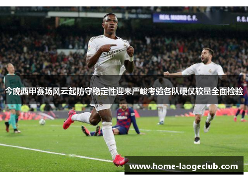 今晚西甲赛场风云起防守稳定性迎来严峻考验各队硬仗较量全面检验