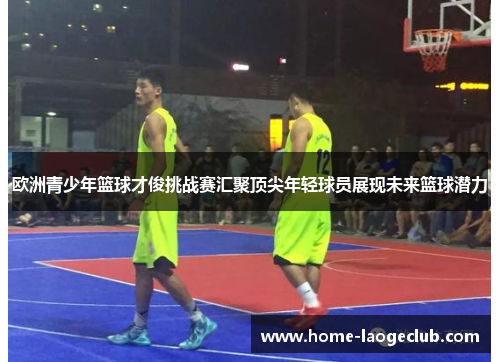 欧洲青少年篮球才俊挑战赛汇聚顶尖年轻球员展现未来篮球潜力