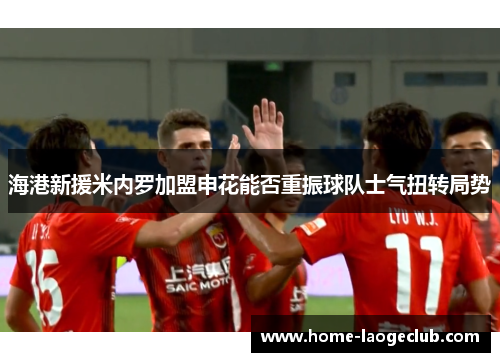 海港新援米内罗加盟申花能否重振球队士气扭转局势