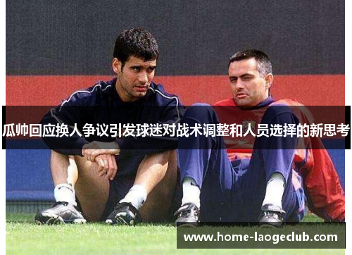 瓜帅回应换人争议引发球迷对战术调整和人员选择的新思考 瓜帅回应换人争议引发球迷对战术调整和人员选择的新思考