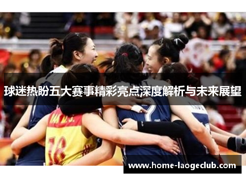 球迷热盼五大赛事精彩亮点深度解析与未来展望 球迷热盼五大赛事精彩亮点深度解析与未来展望