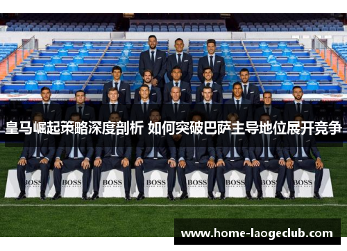 皇马崛起策略深度剖析 如何突破巴萨主导地位展开竞争 皇马崛起策略深度剖析 如何突破巴萨主导地位展开竞争