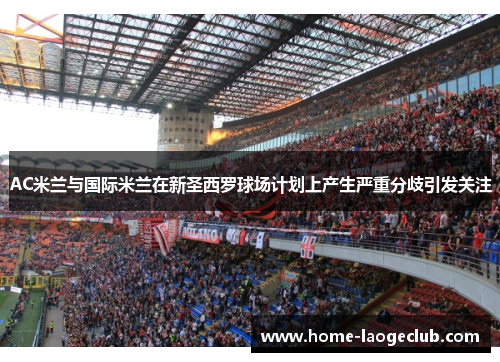 AC米兰与国际米兰在新圣西罗球场计划上产生严重分歧引发关注