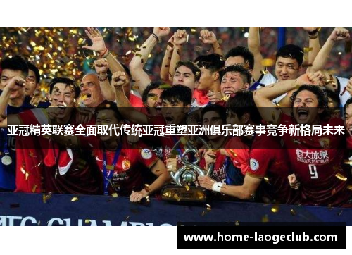 亚冠精英联赛全面取代传统亚冠重塑亚洲俱乐部赛事竞争新格局未来