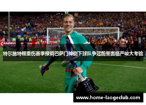 特尔施特根重伤赛季报销巴萨门神倒下球队争冠前景面临严峻大考验