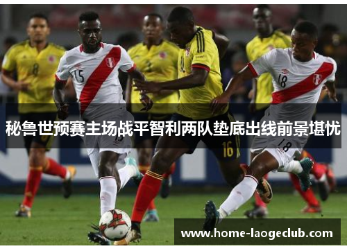秘鲁世预赛主场战平智利两队垫底出线前景堪忧 秘鲁世预赛主场战平智利两队垫底出线前景堪忧