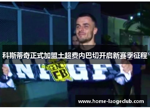 科斯蒂奇正式加盟土超费内巴切开启新赛季征程 科斯蒂奇正式加盟土超费内巴切开启新赛季征程