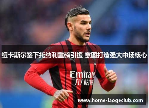 纽卡斯尔签下托纳利重磅引援 意图打造强大中场核心