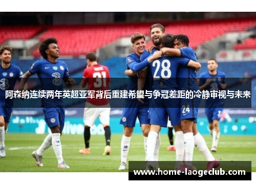 阿森纳连续两年英超亚军背后重建希望与争冠差距的冷静审视与未来