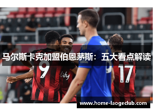 马尔斯卡克加盟伯恩茅斯:五大看点解读 马尔斯卡克加盟伯恩茅斯:五大看点解读