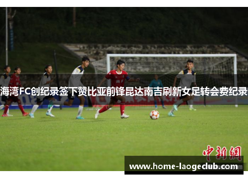 海湾FC创纪录签下赞比亚前锋昆达南吉刷新女足转会费纪录 海湾FC创纪录签下赞比亚前锋昆达南吉刷新女足转会费纪录