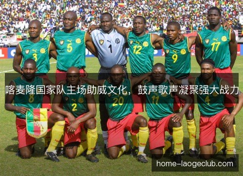 喀麦隆国家队主场助威文化，鼓声歌声凝聚强大战力